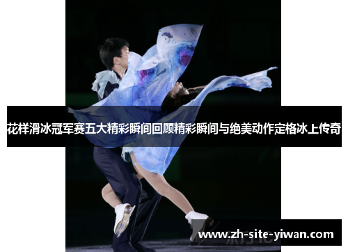 花样滑冰冠军赛五大精彩瞬间回顾精彩瞬间与绝美动作定格冰上传奇