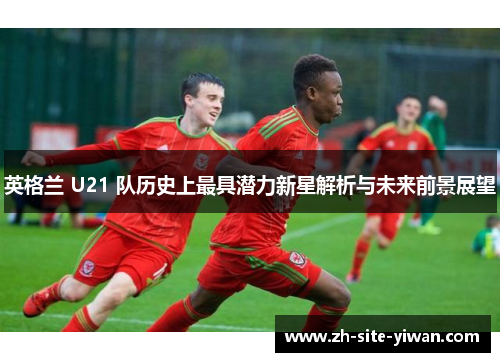 英格兰 U21 队历史上最具潜力新星解析与未来前景展望 英格兰 U21 队历史上最具潜力新星解析与未来前景展望