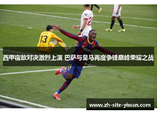 西甲宿敌对决激烈上演 巴萨与皇马再度争锋巅峰荣耀之战