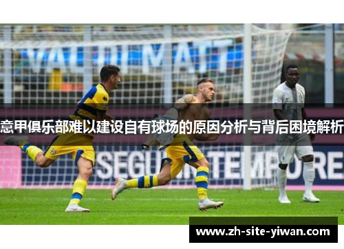 意甲俱乐部难以建设自有球场的原因分析与背后困境解析 意甲俱乐部难以建设自有球场的原因分析与背后困境解析