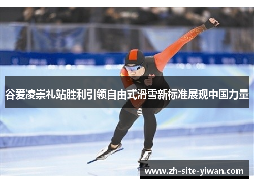谷爱凌崇礼站胜利引领自由式滑雪新标准展现中国力量