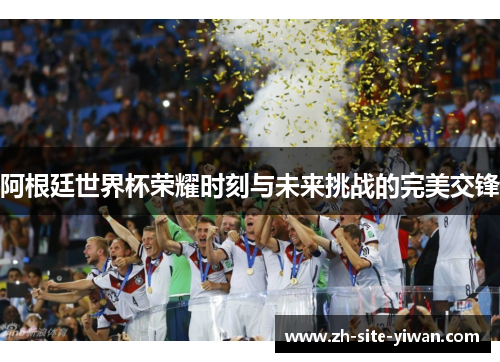 阿根廷世界杯荣耀时刻与未来挑战的完美交锋 阿根廷世界杯荣耀时刻与未来挑战的完美交锋
