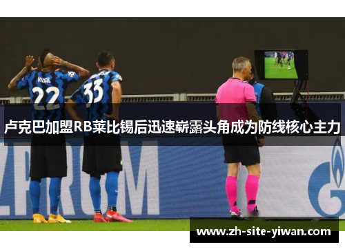 卢克巴加盟RB莱比锡后迅速崭露头角成为防线核心主力 卢克巴加盟RB莱比锡后迅速崭露头角成为防线核心主力