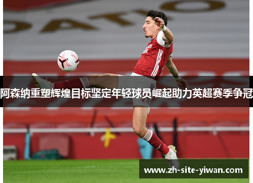 阿森纳重塑辉煌目标坚定年轻球员崛起助力英超赛季争冠 阿森纳重塑辉煌目标坚定年轻球员崛起助力英超赛季争冠